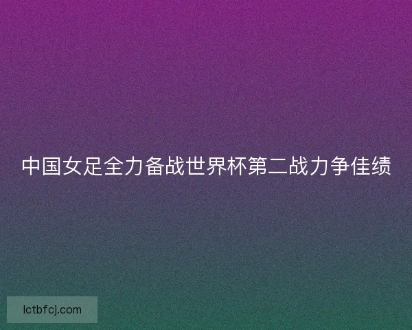 中国女足全力备战世界杯第二战力争佳绩